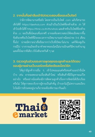 3. ตรวจดูในส่วนของการพูดคุยของลูกค้าและโต้ตอบ
ของผู้ขายผ่านเว็บบอร์ดหรือโซเชียลเน็ตเวิร์ก
ให้ดูว่ามีลูกค้ารายอื่น ๆ เข้าไปคอมเมนต์หรือขอค�ำแนะน�ำอื่นใด
บ้าง เช่น อาจจะสอบถามเรื่องสินค้าใหม่ หรือสินค้าที่มีปัญหาจะแก้ไข
อย่างไร หรืออย่างน้อยต้องมีการติดตามลูกค้าเรื่องการจัดส่งได้เรียบร้อย
หรือไม่ ให้ดูการตอบรับจากผู้ขายเป็นส�ำคัญ ถ้าบอกไม่รู้ไม่ทราบเลยเงียบ
ไปไม่มีการอัปเดตอยู่นานก็อาจจะต้องพิจารณากันแล้ว
Thai
markete
2. จากนั้นก็อย่าลืมเข้าไปตรวจสอบชื่อของเว็บไซต์
ว่ามีการจัดมานานหรือยัง โดยหากเป็นเว็บไซต์ .com แล้วก็สามารถ
เช็กได้ที่ https://dawhois.com ส่วนถ้าเป็นเว็บไซต์ที่ลงท้ายด้วย .th ให้
เข้าไปเช็กได้ที่ https://thnic.co.th/th/whois และส�ำหรับเว็บไซต์ที่ลงท้าย
ด้วย .cc จะเป็นชื่อโดเมนที่แจกฟรี อาจจะต้องตรวจสอบให้ละเอียดมากขึ้น
ข้อสังเกตคือเว็บไซต์ที่มีระยะเวลาการเปิดมานานอย่างน้อยน่าจะ 5-6 เดือน
ขึ้นไป น่าจะมีความน่าเชื่อถือมากกว่าเว็บที่เปิดมาไม่นาน แต่ก็ต้องดูเป็น
กรณีไป บางรายแม้จะเข้ามาท�ำตลาดออนไลน์ไม่นานนักแต่ก็มีความช�ำนาญ
และตั้งใจมากทีเดียว ยังไงสังเกตกันดี ๆ นะ
49
 