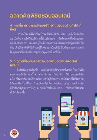 4. การที่เราสามารถเช็กเบอร์โทรติดต่อของร้านค้าได้ ก็
ยิ่งดี
เพราะเป็นเบอร์โทรศัพท์บ้านหรือส�ำนักงาน เช่น เบอร์ที่ขึ้นต้นด้วย
02 เป็นต้น ช่วยให้มั่นใจได้มากขึ้นในเรื่องของการมีหลักแหล่งที่แน่นอนและ
น่าเชื่อถือมากกว่า แต่ที่ส�ำคัญในเว็บไซต์ควรจะต้องมีแหล่งที่อยู่แสดงให้เห็น
ด้วย เพื่อให้ลูกค้าได้รู้ว่าร้านอยู่ที่ไหน อย่างน้อยก็รู้ว่าสินค้าออกมาจากแหล่ง
ใด ดูดีกว่าเว็บไซต์ที่ไม่มีข้อมูลส�ำคัญเหล่านี้บอกไว้เลย
5. ให้ดูว่ามีชื่อนามสกุลจริงของเจ้าของร้านแสดงอยู่
หรือไม่
ซึ่งส่วนใหญ่จะเป็นชื่อ และมีเลขบัญชีธนาคารที่เราต้องโอนเงินไป
อาจจะลองใช้ชื่อเหล่านั้นค้นหาบนอินเทอร์เน็ตว่า มีประวัติในการพูดถึงใน
แง่ใด ซึ่งหากเป็นคนมีชื่อ (เสีย) เลขบัญชีดังกล่าวเคยมีประวัติไม่ดีมาก่อน
ก็มักจะเป็นเรื่องที่มีการน�ำมาเตือนกันให้เราพอได้ทราบด้วย แต่ถ้าจะให้
ดีถ้าเป็นบัญชีธนาคารในรูปแบบบริษัทหรือนิติบุคคล ก็น่าจะสร้างความ
มั่นใจได้มากขึ้น
ฉลาดคิดพิชิตชอปออนไลน์
50
 