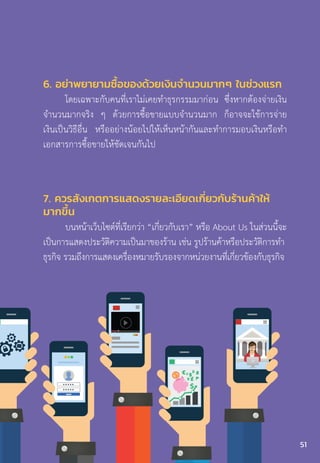 6. อย่าพยายามซื้อของด้วยเงินจ�ำนวนมากๆ ในช่วงแรก
โดยเฉพาะกับคนที่เราไม่เคยท�ำธุรกรรมมาก่อน ซึ่งหากต้องจ่ายเงิน
จ�ำนวนมากจริง ๆ ด้วยการซื้อขายแบบจ�ำนวนมาก ก็อาจจะใช้การจ่าย
เงินเป็นวิธีอื่น หรืออย่างน้อยไปให้เห็นหน้ากันและท�ำการมอบเงินหรือท�ำ
เอกสารการซื้อขายให้ชัดเจนกันไป
7. ควรสังเกตการแสดงรายละเอียดเกี่ยวกับร้านค้าให้
มากขึ้น
บนหน้าเว็บไซต์ที่เรียกว่า “เกี่ยวกับเรา” หรือ About Us ในส่วนนี้จะ
เป็นการแสดงประวัติความเป็นมาของร้าน เช่น รูปร้านค้าหรือประวัติการท�ำ
ธุรกิจ รวมถึงการแสดงเครื่องหมายรับรองจากหน่วยงานที่เกี่ยวข้องกับธุรกิจ
51
 