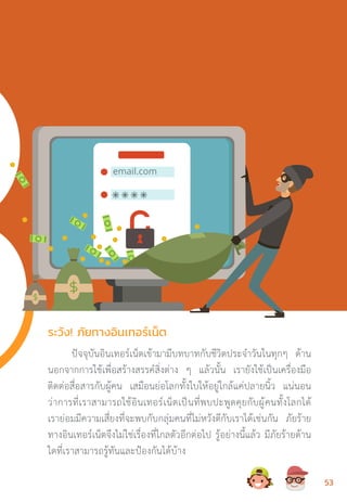 ปัจจุบันอินเทอร์เน็ตเข้ามามีบทบาทกับชีวิตประจ�ำวันในทุกๆ ด้าน
นอกจากการใช้เพื่อสร้างสรรค์สิ่งต่าง ๆ แล้วนั้น เรายังใช้เป็นเครื่องมือ
ติดต่อสื่อสารกับผู้คน เสมือนย่อโลกทั้งใบให้อยู่ใกล้แค่ปลายนิ้ว แน่นอน
ว่าการที่เราสามารถใช้อินเทอร์เน็ตเป็นที่พบปะพูดคุยกับผู้คนทั้งโลกได้
เราย่อมมีความเสี่ยงที่จะพบกับกลุ่มคนที่ไม่หวังดีกับเราได้เช่นกัน ภัยร้าย
ทางอินเทอร์เน็ตจึงไม่ใช่เรื่องที่ไกลตัวอีกต่อไป รู้อย่างนี้แล้ว มีภัยร้ายด้าน
ใดที่เราสามารถรู้ทันและป้องกันได้บ้าง
ระวัง! ภัยทางอินเทอร์เน็ต
5353
 