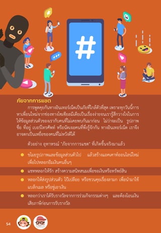 ภัยจากการแชต
การพูดคุยกันทางอินเทอร์เน็ตเป็นภัยที่ใกล้ตัวที่สุด เพราะทุกวันนี้การ
หาเพื่อนใหม่จากช่องทางโซเซียลมีเดียเป็นเรื่องง่ายจนเรารู้สึกวางใจในการ
ให้ข้อมูลส่วนตัวของเรากับคนที่ไม่เคยพบกันมาก่อน ไม่ว่าจะเป็น รูปภาพ
ชื่อ ที่อยู่ เบอร์โทรศัพท์ หรือนัดเจอคนที่พึ่งรู้จักกัน ทางอินเทอร์เน็ต เราจึง
อาจตกเป็นเหยื่อของคนที่ไม่หวังดีได้
ตัวอย่าง อุทาหรณ์ "ภัยจากการแชต" ที่เกิดขึ้นจริงมาแล้ว
ขโมยรูปภาพและข้อมูลส่วนตัวไป แล้วสร้างแอคเคาท์ออนไลน์ใหม่
เพื่อไปหลอกยืมเงินคนอื่นๆ
แชทหลอกให้รัก สร้างความสนิทสนมเพื่อขอเงินหรือทรัพย์สิน
หลอกให้ส่งรูปส่วนตัว โป๊เปลือย หรือชวนคุยเรื่องลามก เพื่อน�ำมาใช้
แบล็กเมล หรือขู่เอาเงิน
หลอกว่าเราได้รับรางวัลจากการร่วมกิจกรรมต่างๆ และต้องโอนเงิน
เสียภาษีก่อนการรับรางวัล
54
 