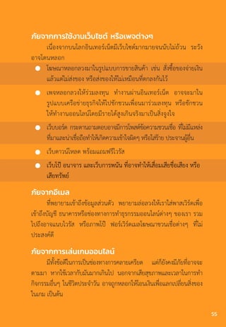 ภัยจากการใช้งานเว็บไซต์ หรือเพจต่างๆ
เนื่องจากบนโลกอินเทอร์เน็ตมีเว็บไซต์มากมายจนนับไม่ถ้วน ระวัง
อาจโดนหลอก
โฆษณาหลอกลวงมาในรูปแบบการขายสินค้า เช่น สั่งซื้อของจ่ายเงิน
แล้วแต่ไม่ส่งของ หรือส่งของให้ไม่เหมือนที่ตกลงกันไว้
เพจหลอกลวงให้ร่วมลงทุน ท�ำงานผ่านอินเทอร์เน็ต อาจจะมาใน
รูปแบบเครือข่ายธุรกิจให้ไปชักชวนเพื่อนมาร่วมลงทุน หรือชักชวน
ให้ท�ำงานออนไลน์โดยมีรายได้สูงเกินจริงมาเป็นสิ่งจูงใจ
เว็บบอร์ด กระดานถามตอบอาจมีการโพสต์ข้อความชวนเชื่อ ที่ไม่มีแหล่ง
ที่มาและน่าเชื่อถือท�ำให้เกิดความเข้าใจผิดๆ หรือใส่ร้าย ประจานผู้อื่น
เว็บดาวน์โหลด พร้อมแถมฟรีไวรัส
เว็บโป๊ อนาจาร และเว็บการพนัน ที่อาจท�ำให้เสื่อมเสียชื่อเสียง หรือ
เสียทรัพย์
ภัยจากอีเมล
ที่พยายามเข้าถึงข้อมูลส่วนตัว พยายามล่อลวงให้เราใส่พาสเวิร์ดเพื่อ
เข้าถึงบัญชี ธนาคารหรือช่องทางการท�ำธุรกรรมออนไลน์ต่างๆ ของเรา รวม
ไปถึงอาจแนบไวรัส หรือภาพโป๊ ฟอร์เวิร์ดเมลโฆษณาชวนเชื่อต่างๆ ที่ไม่
ประสงค์ดี
ภัยจากการเล่นเกมออนไลน์
มีทั้งข้อดีในการเป็นช่องทางการคลายเครียด แต่ก็ยังคงมีภัยที่อาจจะ
ตามมา หากใช้เวลากับมันมากเกินไป นอกจากเสียสุขภาพและเวลาในการท�ำ
กิจกรรมอื่นๆ ในชีวิตประจ�ำวัน อาจถูกหลอกให้โอนเงินเพื่อแลกเปลี่ยนสิ่งของ
ในเกม เป็นต้น
55
 