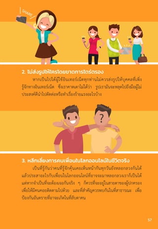 SHARE
?
3. หลีกเลี่ยงการคบเพื่อนในโลกออนไลน์ในชีวิตจริง
เป็นที่รู้กันว่าคนที่รู้จักคุ้นเคยเห็นหน้ากันทุกวันยังหลอกลวงกันได้
แล้วประสาอะไรกับเพื่อนในโลกออนไลน์ที่อาจจะมาหลอกลวงเราก็เป็นได้
แต่หากจ�ำเป็นที่จะต้องเจอกันจริง ๆ ก็ควรที่จะอยู่ในสายตาของผู้ปกครอง
เพื่อให้มีคนคอยติดตามไปด้วย และที่ส�ำคัญควรพบกันในที่สาธารณะ เพื่อ
ป้องกันอันตรายที่อาจะเกิดในที่ลับตาคน
2. ไม่ส่งรูปให้ใครโดยขาดการไตร่ตรอง
หากเป็นไปได้ผู้ใช้อินเทอร์เน็ตทุกท่านไม่ควรส่งรูปให้บุคคลที่เพิ่ง
รู้จักทางอินเทอร์เน็ต ซึ่งเราคาดเดาไม่ได้ว่า รูปเรามันจะหลุดไปถึงมือผู้ไม่
ประสงค์ดีน�ำไปตัดต่อหรือท�ำเรื่องร้ายแรงอะไรบ้าง
57
 
