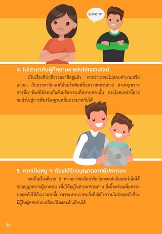 4. ไม่เสวนากับผู้ที่หยาบคายในโลกออนไลน์
เป็นเรื่องที่ปกติธรรมชาติอยู่แล้ว หากว่าเราจะไม่ตอบค�ำถามหรือ
เสวนา กับบรรดานักเลงคีย์บอร์ดพิมพ์ข้อความหยาบคาย สาเหตุเพราะ
การที่เราพิมพ์โต้ตอบกันด้วยข้อความที่หยาบคายนั้น ประโยคเหล่านี้อาจ
จะน�ำไปสู่การฟ้องร้องฐานหมิ่นประมาทกันได้
5. หากเป็นหนู ๆ ต้องได้รับอนุญาตจากผู้ปกครอง
จะเป็นเรื่องดีมาก ๆ หากเยาวชนวัยน่ารักก่อนจะเล่นอินเทอร์เน็ตได้
ขออนุญาตจากผู้ปกครอง เพื่อให้อยู่ในสายตาของท่าน สิ่งนี้จะช่วยเพิ่มความ
ปลอดภัยให้กับเรามากขึ้น เพราะหากเราพบสิ่งที่ส่อถึงความไม่ปลอดภัยก็จะ
มีผู้ใหญ่คอยช่วยเหลือแก้ไขและตักเตือนได้
58
 