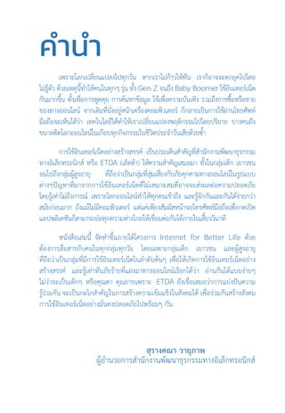 ค�ำน�ำ
เพราะโลกเปลี่ยนแปลงไปทุกวัน หากเราไม่ก้าวให้ทัน เราก็อาจจะตกยุคไปโดย
ไม่รู้ตัว ด้วยเหตุนี้ท�ำให้คนในทุกๆ รุ่น ทั้ง Gen Zจนถึง Baby Boomerใช้อินเทอร์เน็ต
กันมากขึ้น ทั้งเพื่อการพูดคุย การค้นหาข้อมูล ใช้เพื่อความบันเทิง รวมถึงการซื้อหรือขาย
ของทางออนไลน์ จากเดิมที่นั่งอยู่หน้าเครื่องคอมพิวเตอร์ ก็กลายเป็นการใช้ผ่านโทรศัพท์
มือถือจะเห็นได้ว่า เทคโนโลยีได้ท�ำให้เราเปลี่ยนแปลงพฤติกรรมไปโดยปริยาย บางคนถึง
ขนาดติดโลกออนไลน์ในเกือบทุกกิจกรรมในชีวิตประจ�ำวันเสียด้วยซ�้ำ
การใช้อินเทอร์เน็ตอย่างสร้างสรรค์ เป็นประเด็นส�ำคัญที่ส�ำนักงานพัฒนาธุรกรรม
ทางอิเล็กทรอนิกส์ หรือ ETDA (เอ็ตด้า) ให้ความส�ำคัญเสมอมา ทั้งในกลุ่มเด็ก เยาวชน
จนไปถึงกลุ่มผู้สูงอายุ ที่ถือว่าเป็นกลุ่มที่สุ่มเสี่ยงกับภัยคุกคามทางออนไลน์ในรูปแบบ
ต่างๆปัญหาที่มาจากการใช้อินเทอร์เน็ตที่ไม่เหมาะสมที่อาจจะส่งผลต่อความปลอดภัย
โดยรู้เท่าไม่ถึงการณ์ เพราะโลกออนไลน์ท�ำให้ทุกคนเข้าถึง และรู้จักกันและกันได้ง่ายกว่า
สมัยก่อนมาก ถึงแม้ไม่มีคอมพิวเตอร์ แต่แค่เพียงสัมผัสหน้าจอโทรศัพท์มือถือเพื่อกดเปิด
แอปพลิเคชันก็สามารถย่อทุกความห่างไกลให้เชื่อมต่อกันได้ภายในเสี้ยววินาที
หนังสือเล่มนี้ จัดท�ำขึ้นภายใต้โครงการ Internet for Better Life ด้วย
ต้องการสื่อสารกับคนในทุกกลุ่มทุกวัย โดยเฉพาะกลุ่มเด็ก เยาวชน และผู้สูงอายุ
ที่ถือว่าเป็นกลุ่มที่มีการใช้อินเทอร์เน็ตในล�ำดับต้นๆ เพื่อให้เกิดการใช้อินเทอร์เน็ตอย่าง
สร้างสรรค์ และรู้เท่าทันภัยร้ายที่แฝงมาทางออนไลน์เรียกได้ว่า อ่านกันได้แบบง่ายๆ
ไม่ว่าจะเป็นเด็กๆ หรือคุณตา คุณยายเพราะ ETDA ยังเชื่อเสมอว่าการแบ่งปันความ
รู้ร่วมกัน จะเป็นกลไกส�ำคัญในการสร้างความเข้มแข็งในสังคมได้ เพื่อร่วมกันสร้างสังคม
การใช้อินเทอร์เน็ตอย่างมั่นคงปลอดภัยไปพร้อมๆ กัน
สุรางคณา วายุภาพ
ผู้อ�ำนวยการส�ำนักงานพัฒนาธุรกรรมทางอิเล็กทรอนิกส์
5
 