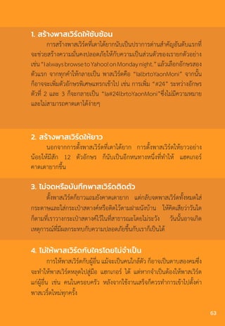 2. สร้างพาสเวิร์ดให้ยาว
นอกจากการตั้งพาสเวิร์ดที่เดาได้ยาก การตั้งพาสเวิร์ดให้ยาวอย่าง
น้อยให้มีสัก 12 ตัวอักษร ก็นับเป็นอีกหนทางหนึ่งที่ท�ำให้ แฮคเกอร์
คาดเดายากขึ้น
3. ไม่จดหรือบันทึกพาสเวิร์ดติดตัว
ตั้งพาสเวิร์ดก็ยาวแถมยังคาดเดายาก แต่กลับจดพาสเวิร์ดทั้งหมดใส่
กระดาษและใส่กระเป๋าสตางค์หรือติดไว้ตามฝาผนังบ้าน ให้คิดเสียว่าวันใด
ก็ตามที่เราวางกระเป๋าสตางค์ไว้ในที่สาธารณะโดยไม่ระวัง วันนั้นอาจเกิด
เหตุการณ์ที่มีผลกระทบกับความปลอดภัยขึ้นกับเราก็เป็นได้
4. ไม่ให้พาสเวิร์ดกับใครโดยไม่จ�ำเป็น
การให้พาสเวิร์ดกับผู้อื่น แม้จะเป็นคนใกล้ตัว ก็อาจเป็นดาบสองคมซึ่ง
จะท�ำให้พาสเวิร์ดหลุดไปสู่มือ แฮกเกอร์ ได้ แต่หากจ�ำเป็นต้องให้พาสเวิร์ด
แก่ผู้อื่น เช่น คนในครอบครัว หลังจากใช้งานเสร็จก็ควรท�ำการเข้าไปตั้งค่า
พาสเวริ์ดใหม่ทุกครั้ง
1. สร้างพาสเวิร์ดให้ซับซ้อน
การสร้างพาสเวิร์ดที่เดาได้ยากนับเป็นปราการด่านส�ำคัญอันดับแรกที่
จะช่วยสร้างความมั่นคงปลอดภัยให้กับความเป็นส่วนตัวของเรายกตัวอย่าง
เช่น“IalwaysbrowsetoYahoo!onMondaynight.”แล้วเลือกอักษรสอง
ตัวแรก จากทุกค�ำให้กลายเป็น พาสเวิร์ดคือ “IalbrtoYaonMoni” จากนั้น
ก็อาจจะเพิ่มตัวอักษรพิเศษแทรกเข้าไป เช่น การเพิ่ม “#24” ระหว่างอักษร
ตัวที่ 2 และ 3 ก็จะกลายเป็น “Ia#24lbrtoYaonMoni”ซึ่งไม่มีความหมาย
และไม่สามารถคาดเดาได้ง่ายๆ
63
 