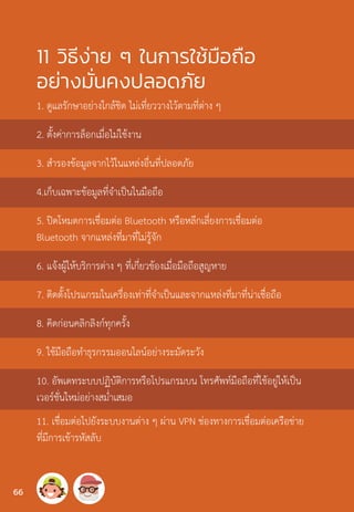 11 วิธีง่าย ๆ ในการใช้มือถือ
อย่างมั่นคงปลอดภัย
1. ดูแลรักษาอย่างใกล้ชิด ไม่เที่ยววางไว้ตามที่ต่าง ๆ
2. ตั้งค่าการล็อกเมื่อไม่ใช้งาน
3. ส�ำรองข้อมูลจากไว้ในแหล่งอื่นที่ปลอดภัย
4.เก็บเฉพาะข้อมูลที่จ�ำเป็นในมือถือ
5. ปิดโหมดการเชื่อมต่อ Bluetooth หรือหลีกเลี่ยงการเชื่อมต่อ
Bluetooth จากแหล่งที่มาที่ไม่รู้จัก
6. แจ้งผู้ให้บริการต่าง ๆ ที่เกี่ยวข้องเมื่อมือถือสูญหาย
7. ติดตั้งโปรแกรมในเครื่องเท่าที่จ�ำเป็นและจากแหล่งที่มาที่น่าเชื่อถือ
8. คิดก่อนคลิกลิงก์ทุกครั้ง
9. ใช้มือถือท�ำธุรกรรมออนไลน์อย่างระมัดระวัง
10. อัพเดทระบบปฏิบัติการหรือโปรแกรมบน โทรศัพท์มือถือที่ใช้อยู่ให้เป็น
เวอร์ชั่นใหม่อย่างสม�่ำเสมอ
11. เชื่อมต่อไปยังระบบงานต่าง ๆ ผ่าน VPN ช่องทางการเชื่อมต่อเครือข่าย
ที่มีการเข้ารหัสลับ
66
 