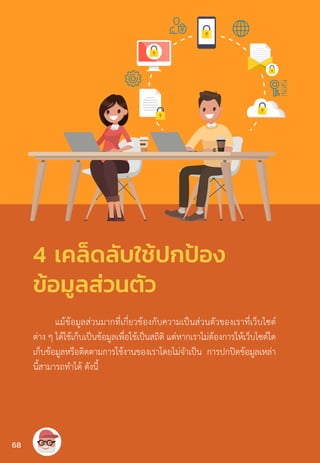 แม้ข้อมูลส่วนมากที่เกี่ยวข้องกับความเป็นส่วนตัวของเราที่เว็บไซต์
ต่าง ๆ ได้ใช้เก็บเป็นข้อมูลเพื่อใช้เป็นสถิติ แต่หากเราไม่ต้องการให้เว็บไซต์ใด
เก็บข้อมูลหรือติดตามการใช้งานของเราโดยไม่จ�ำเป็น การปกปิดข้อมูลเหล่า
นี้สามารถท�ำได้ ดังนี้
4 เคล็ดลับใช้ปกป้อง
ข้อมูลส่วนตัว
68
 