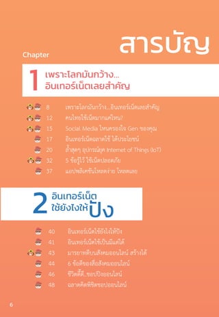 สารบัญChapter
เพราะโลกมันกว้าง…
อินเทอร์เน็ตเลยส�ำคัญ
อินเทอร์เน็ต
ใช้ยังไงให้
1
2
8	 เพราะโลกมันกว้าง…อินเทอร์เน็ตเลยส�ำคัญ
12	 คนไทยใช้เน็ตมากแค่ไหน?
15	 Social Media ไหนครองใจ Gen ของคุณ
17	 อินเทอร์เน็ตฉลาดใช้ ได้ประโยชน์
20	 ล�้ำสุดๆ อุปกรณ์ยุค Internet of Things (IoT)
32	 5 ข้อรู้ไว้ ใช้เน็ตปลอดภัย
37	 แอปพลิเคชันโหลดง่าย โหลดเลย
40	 อินเทอร์เน็ตใช้ยังไงให้ปัง	
41	 อินเทอร์เน็ตใช้เป็นมีแต่ได้
43	 มารยาทดีบนสังคมออนไลน์ สร้างได้
44	 6 ข้อดีของสื่อสังคมออนไลน์
46	 ชีวิตดี๊ดี..ชอปปิงออนไลน์
48	 ฉลาดคิดพิชิตชอปออนไลน์
ปัง
6
 
