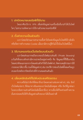 3. ใช้งานหมดท่องเว็บไซต์แบบส่วนตัว
เบราว์เซอส่วนมากจะมีระบบของเว็บไซต์แบบส่วนตัว (Private Browsing)
มาในตัวซึ่งระบบดังกล่าวมีความน่าสนใจอยู่อย่างหนึ่ง คือ ข้อมูลคุกกี้ที่ใช้ในงานใน
โหมดปกติจะแยกออกจากโหมดส่วนตัวท�ำให้เว็บไซต์ต่างๆ ติดตามพฤติกรรมการใช้
งานของเราได้ยากขึ้นรวมทั้งข้อมูลต่างๆเช่นประวัติการท่องเว็บไซต์ทั้งหมดก็จะถูก
ลบออกไปหลังจากปิดหน้าต่างที่ท�ำงานหมดส่วนตัวแล้ว
4. เลี่ยงคลิกลิงก์ที่ไม่พึงประสงค์โดยตรง
ทราบหรือไม่ว่าลิงก์ที่ส่งมาถึงเราโดยตรงผ่านช่องทางต่างๆ เช่น ลิงก์
เว็บไซต์แปลกๆ ที่ส่งมาทางอีเมลของเราโดยไม่มีเหตุผล หรือ ลิงก์ที่ถูกส่งมา
ในระบบข้อความส่วนตัวโดยไม่มีเนื้อหาอื่นๆ หากเลี่ยงได้ก็จะช่วยสร้างความ
มั่นคงปลอดภัยให้กับข้อมูลส่วนตัวของเราได้เป็นอย่างดี
1. ปกปิดหมายเลขไอพีที่ใช้งาน
โดยอาศัยบริการ VPN เพื่อส่งข้อมูลผ่านเครื่องมืออื่นๆท�ำให้เว็บไซต์
ใดๆ ไม่สามารถติดตามการใช้งานด้วยหมายเลขไอพีได้
2. ตั้งค่าความเป็นส่วนตัว
เบราว์เซอร์ส่วนมากสามารถตั้งค่าให้งดส่งข้อมูลเว็บไซต์ที่อ้างอิงถึง
หรือปิดการท�ำงานของ Cookie เมื่อเรามีความรู้สึกไม่ไว้ใจในเว็บไซต์นั้นๆ
69
 