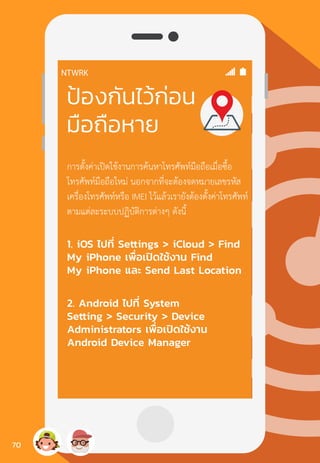 ป้องกันไว้ก่อน
มือถือหาย
การตั้งค่าเปิดใช้งานการค้นหาโทรศัพท์มือถือเมื่อซื้อ
โทรศัพท์มือถือใหม่ นอกจากที่จะต้องจดหมายเลขรหัส
เครื่องโทรศัพท์หรือ IMEI ไว้แล้วเรายังต้องตั้งค่าโทรศัพท์
ตามแต่ละระบบปฏิบัติการต่างๆ ดังนี้
1. iOS ไปที่ Settings > iCloud > Find
My iPhone เพื่อเปิดใช้งาน Find
My iPhone และ Send Last Location
2. Android ไปที่ System
Setting > Security > Device
Administrators เพื่อเปิดใช้งาน
Android Device Manager
70
 