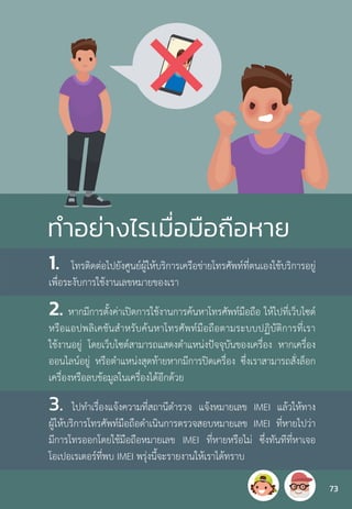 ท�ำอย่างไรเมื่อมือถือหาย
1. โทรติดต่อไปยังศูนย์ผู้ให้บริการเครือข่ายโทรศัพท์ที่ตนเองใช้บริการอยู่
เพื่อระงับการใช้งานเลขหมายของเรา
2. หากมีการตั้งค่าเปิดการใช้งานการค้นหาโทรศัพท์มือถือ ให้ไปที่เว็บไซต์
หรือแอปพลิเคชันส�ำหรับค้นหาโทรศัพท์มือถือตามระบบปฏิบัติการที่เรา
ใช้งานอยู่ โดยเว็บไซต์สามารถแสดงต�ำแหน่งปัจจุบันของเครื่อง หากเครื่อง
ออนไลน์อยู่ หรือต�ำแหน่งสุดท้ายหากมีการปิดเครื่อง ซึ่งเราสามารถสั่งล็อก
เครื่องหรือลบข้อมูลในเครื่องได้อีกด้วย
3. ไปท�ำเรื่องแจ้งความที่สถานีต�ำรวจ แจ้งหมายเลข IMEI แล้วให้ทาง
ผู้ให้บริการโทรศัพท์มือถือด�ำเนินการตรวจสอบหมายเลข IMEI ที่หายไปว่า
มีการโทรออกโดยใช้มือถือหมายเลข IMEI ที่หายหรือไม่ ซึ่งทันทีที่หาเจอ
โอเปอเรเตอร์ที่พบ IMEI พรุ่งนี้จะรายงานให้เราได้ทราบ
73
 