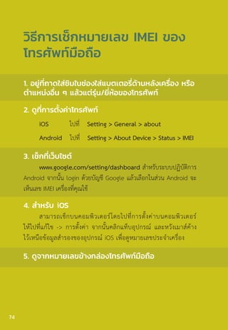 1. อยู่ที่ถาดใส่ซิมในช่องใส่แบตเตอรี่ด้านหลังเครื่อง หรือ
ต�ำแหน่งอื่น ๆ แล้วแต่รุ่น/ยี่ห้อของโทรศัพท์
2. ดูที่การตั้งค่าโทรศัพท์
iOS ไปที่ Setting > General > about
Android ไปที่ Setting > About Device > Status > IMEI
3. เช็กที่เว็บไซต์
www.google.com/setting/dashboard ส�ำหรับระบบปฏิบัติการ
Android จากนั้น login ด้วยบัญชี Google แล้วเลือกในส่วน Android จะ
เห็นเลข IMEI เครื่องที่คุณใช้
4. ส�ำหรับ iOS
สามารถเช็กบนคอมพิวเตอร์โดยไปที่การตั้งค่าบนคอมพิวเตอร์
ให้ไปที่แก้ไข -> การตั้งค่า จากนั้นคลิกแท็บอุปกรณ์ และหวังเมาส์ค้าง
ไว้เหนือข้อมูลส�ำรองของอุปกรณ์ iOS เพื่อดูหมายเลขประจ�ำเครื่อง
5. ดูจากหมายเลขข้างกล่องโทรศัพท์มือถือ
วิธีการเช็กหมายเลข IMEI ของ
โทรศัพท์มือถือ
74
 