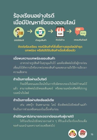 ร้องเรียนอย่างไรดี
เมื่อมีปัญหาซื้อของออนไลน์
เมื่อพบความบกพร่องของสินค้า
เราควรถ่ายรูปสินค้าในทุกมุมเก็บไว้ และต้องติดต่อไปยังผู้ขายก่อน
เพื่อแจ้งให้ทราบถึงข้อบกพร่องของสินค้าและสอบถามถึงวิธีการเยียวยา
ความเสียหาย
ถ้าเป็นการซื้อผ่านเว็บไซต์
ก็จะมีขั้นตอนและเงื่อนไขในการรับผิดชอบของเว็บไซต์ก�ำหนดไว้
แล้ว สามารถติดต่อไปยังคอลเซ็นเตอร์ หรือหมายเลขโทรศัพท์ที่ปรากฏ
บนหน้าเว็บไซต์
ถ้าเป็นการซื้อผ่านโซเชียลมีเดีย
เช่น เฟซบุ๊ก อินสตาแกรม ไลน์ ต้องติดต่อไปยังพ่อค้าแม่ค้า
ซึ่งเป็นการช่วยเหลือตนเองในเบื้องต้นก่อน
ถ้ามีปัญหาไม่สามารถเจรจาต่อรองกับผู้ขายได้
ให้ร้องเรียนไปยังหน่วยงานต่าง ๆ ที่รับแจ้งเรื่องร้องเรียนเพื่อ
ขอค�ำแนะน�ำและความช่วยเหลือต่อไป
ติดต่อร้องเรียน กรณีสินค้าที่สั่งซื้อทางออนไลน์ช�ำรุด
บกพร่อง หรือไม่ได้รับสินค้าเมื่อสั่งซื้อแล้ว
75
 