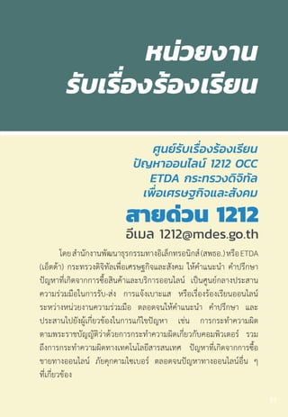 โดยส�ำนักงานพัฒนาธุรกรรมทางอิเล็กทรอนิกส์(สพธอ.)หรือETDA
(เอ็ตด้า) กระทรวงดิจิทัลเพื่อเศรษฐกิจและสังคม ให้ค�ำแนะน�ำ ค�ำปรึกษา
ปัญหาที่เกิดจากการซื้อสินค้าและบริการออนไลน์ เป็นศูนย์กลางประสาน
ความร่วมมือในการรับ-ส่ง การแจ้งเบาะแส หรือเรื่องร้องเรียนออนไลน์
ระหว่างหน่วยงานความร่วมมือ ตลอดจนให้ค�ำแนะน�ำ ค�ำปรึกษา และ
ประสานไปยังผู้เกี่ยวข้องในการแก้ไขปัญหา เช่น การกระท�ำความผิด
ตามพระราชบัญญัติว่าด้วยการกระท�ำความผิดเกี่ยวกับคอมพิวเตอร์ รวม
ถึงการกระท�ำความผิดทางเทคโนโลยีสารสนเทศ ปัญหาที่เกิดจากการซื้อ
ขายทางออนไลน์ ภัยคุกคามไซเบอร์ ตลอดจนปัญหาทางออนไลน์อื่น ๆ
ที่เกี่ยวข้อง
77
 