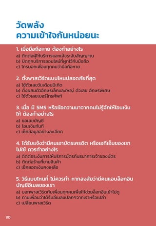 1. เมื่อมือถือหาย ต้องท�ำอย่างไร
a) ติดต่อผู้ให้บริการและแจ้งระงับสัญญาณ
b) ปิดทุกบริการออนไลน์ที่ผูกไว้กับมือถือ
c) โทรบอกเพื่อนทุกคนว่ามือถือหาย
2. ตั้งพาสเวิร์ดแบบไหนปลอดภัยที่สุด
a) ใช้ตัวเลขวันเดือนปีเกิด
b) ตั้งผสมตัวอักษรเล็กและใหญ่ ตัวเลข อักษรพิเศษ
c) ใช้ตัวเลขเบอร์โทรศัพท์
3. เมื่อ มี SMS หรือข้อความมาจากคนไม่รู้จักให้โอนเงิน
ให้ ต้องท�ำอย่างไร
a) ขอเลขบัญชี
b) โอนเงินทันที
c) เช็กข้อมูลอย่างละเอียด
4. ได้รับแจ้งว่ามีคนเอาบัตรเครดิต หรือเอทีเอ็มของเรา
ไปใช้ ควรท�ำอย่างไร
a) ติดต่อระงับการให้บริการบัตรกับธนาคารเจ้าของบัตร
b) ติดต่อร้านที่ขายสินค้า
c) เช็กยอดเงินคงเหลือ
5. วิธีแบบไหนที่ ไม่ควรท�ำ หากสงสัยว่ามีคนแอบล็อกอิน
บัญชีอีเมลของเรา
a) บอกพาสเวิร์ดกับเพื่อนทุกคนเพื่อให้ช่วยล็อกอินเข้าไปดู
b) ถามเพื่อนว่าได้รับอีเมลแปลกๆจากเราหรือเปล่า
c) เปลี่ยนพาสเวิร์ด
วัดพลัง
ความเข้าใจกันหน่อยนะ
80
 