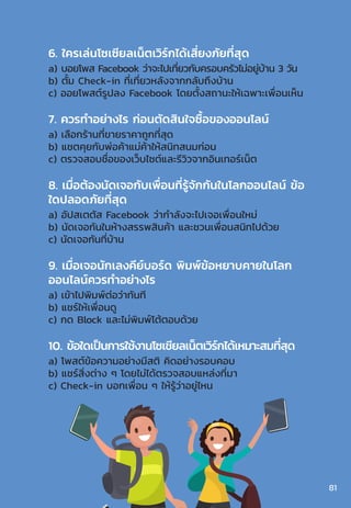6. ใครเล่นโซเซียลเน็ตเวิร์กได้เสี่ยงภัยที่สุด
a) บอยโพส Facebook ว่าจะไปเที่ยวกับครอบครัวไม่อยู่บ้าน 3 วัน
b) ตั้ม Check-in ที่เที่ยวหลังจากกลับถึงบ้าน
c) ออยโพสต์รูปลง Facebook โดยตั้งสถานะให้เฉพาะเพื่อนเห็น
7. ควรท�ำอย่างไร ก่อนตัดสินใจซื้อของออนไลน์
a) เลือกร้านที่ขายราคาถูกที่สุด
b) แชตคุยกับพ่อค้าแม่ค้าให้สนิทสนมก่อน
c) ตรวจสอบชื่อของเว็บไซต์และรีวิวจากอินเทอร์เน็ต
8. เมื่อต้องนัดเจอกับเพื่อนที่รู้จักกันในโลกออนไลน์ ข้อ
ใดปลอดภัยที่สุด
a) อัปสเตตัส Facebook ว่าก�ำลังจะไปเจอเพื่อนใหม่
b) นัดเจอกันในห้างสรรพสินค้า และชวนเพื่อนสนิทไปด้วย
c) นัดเจอกันที่บ้าน
9. เมื่อเจอนักเลงคีย์บอร์ด พิมพ์ข้อหยาบคายในโลก
ออนไลน์ควรท�ำอย่างไร
a) เข้าไปพิมพ์ต่อว่าทันที
b) แชร์ให้เพื่อนดู
c) กด Block และไม่พิมพ์โต้ตอบด้วย
10. ข้อใดเป็นการใช้งานโซเชียลเน็ตเวิร์กได้เหมาะสมที่สุด
a) โพสต์ข้อความอย่างมีสติ คิดอย่างรอบคอบ
b) แชร์สิ่งต่าง ๆ โดยไม่ได้ตรวจสอบแหล่งที่มา
c) Check-in บอกเพื่อน ๆ ให้รู้ว่าอยู่ไหน
81
 