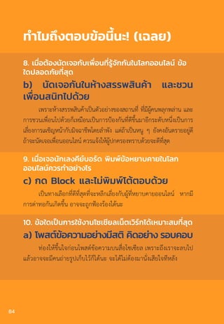 ท�ำไมถึงตอบข้อนี้นะ! (เฉลย)
8. เมื่อต้องนัดเจอกับเพื่อนที่รู้จักกันในโลกออนไลน์ ข้อ
ใดปลอดภัยที่สุด
b) นัดเจอกันในห้างสรรพสินค้า และชวน
เพื่อนสนิทไปด้วย
เพราะห้างสรรพสินค้าเป็นตัวอย่างของสถานที่ ที่มีผู้คนพลุกพล่าน และ
การชวนเพื่อนไปด้วยก็เหมือนเป็นการป้องกันที่ดีขึ้นมาอีกระดับหนึ่งเป็นการ
เลี่ยงการเผชิญหน้ากับมิจฉาชีพโดยล�ำพัง แต่ถ้าเป็นหนู ๆ ยังคงอันตรายอยู่ดี
ถ้าจะนัดเจอเพื่อนออนไลน์ ควรแจ้งให้ผู้ปกครองทราบด้วยจะดีที่สุด
9. เมื่อเจอนักเลงคีย์บอร์ด พิมพ์ข้อหยาบคายในโลก
ออนไลน์ควรท�ำอย่างไร
c) กด Block และไม่พิมพ์โต้ตอบด้วย
เป็นทางเลือกที่ดีที่สุดที่จะหลีกเลี่ยงกับผู้ที่หยาบคายออนไลน์ หากมี
การด่าทอกันเกิดขึ้น อาจจะถูกฟ้องร้องได้นะ
10. ข้อใดเป็นการใช้งานโซเชียลเน็ตเวิร์กได้เหมาะสมที่สุด
a) โพสต์ข้อความอย่างมีสติ คิดอย่าง รอบคอบ
ท่องให้ขึ้นใจก่อนโพสต์ข้อความบนสื่อโซเซียล เพราะถึงเราจะลบไป
แล้วอาจจะมีคนถ่ายรูปเก็บไว้ก็ได้นะ จะได้ไม่ต้องมานั่งเสียใจทีหลัง
84
 
