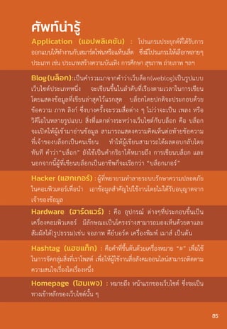 ศัพท์น่ารู้
Application (แอปพลิเคชัน) : โปรแกรมประยุกต์ที่ได้รับการ
ออกแบบให้ท�ำงานกับสมาร์ตโฟนหรือแท็บเล็ต ซึ่งมีโปรแกรมให้เลือกหลายๆ
ประเภท เช่น ประเภทสร้างความบันเทิง การศึกษา สุขภาพ ถ่ายภาพ ฯลฯ
Blog(บล็อก):เป็นค�ำรวมมาจากค�ำว่าเว็บล็อก(weblog)เป็นรูปแบบ
เว็บไซต์ประเภทหนึ่ง จะเขียนขึ้นในล�ำดับที่เรียงตามเวลาในการเขียน
โดยแสดงข้อมูลที่เขียนล่าสุดไว้แรกสุด บล็อกโดยปกติจะประกอบด้วย
ข้อความ ภาพ ลิงก์ ซึ่งบางครั้งจะรวมสื่อต่าง ๆ ไม่ว่าจะเป็น เพลง หรือ
วิดีโอในหลายรูปแบบ สิ่งที่แตกต่างระหว่างเว็บไซต์กับบล็อก คือ บล็อก
จะเปิดให้ผู้เข้ามาอ่านข้อมูล สามารถแสดงความคิดเห็นต่อท้ายข้อความ
ที่เจ้าของบล็อกเป็นคนเขียน ท�ำให้ผู้เขียนสามารถได้ผลตอบกลับโดย
ทันที ค�ำว่า“บล็อก” ยังใช้เป็นค�ำกริยาได้หมายถึง การเขียนบล็อก และ
นอกจากนี้ผู้ที่เขียนบล็อกเป็นอาชีพก็จะเรียกว่า “บล็อกเกอร์”
Hacker (แฮกเกอร์) : ผู้ที่พยายามทําลายระบบรักษาความปลอดภัย
ในคอมพิวเตอร์เพื่อนํา เอาข้อมูลสําคัญไปใช้งานโดยไม่ได้รับอนุญาตจาก
เจ้าของข้อมูล
Hardware (ฮาร์ดแวร์) : คือ อุปกรณ์ ต่างๆที่ประกอบขึ้นเป็น
เครื่องคอมพิวเตอร์ มีลักษณะเป็นโครงร่างสามารถมองเห็นด้วยตาและ
สัมผัสได้(รูปธรรม)เช่น จอภาพ คีย์บอร์ด เครื่องพิมพ์ เมาส์ เป็นต้น
Hashtag (แฮชแท็ก) : คือค�ำที่ขึ้นต้นด้วยเครื่องหมาย “#” เพื่อใช้
ในการจัดกลุ่มสิ่งที่เราโพสต์ เพื่อให้ผู้ใช้งานสื่อสังคมออนไลน์สามารถติดตาม
ความสนใจเรื่องใดเรื่องหนึ่ง
Homepage (โฮมเพจ) : หมายถึง หน้าแรกของเว็บไซต์ ซึ่งจะเป็น
ทางเข้าหลักของเว็บไซต์นั้น ๆ
85
 