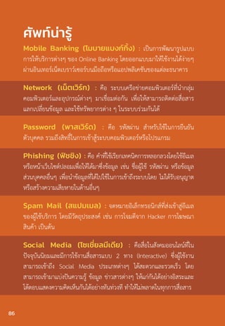 Mobile Banking (โมบายแบงก์กิ้ง) : เป็นการพัฒนารูปแบบ
การให้บริการต่างๆ ของ Online Banking โดยออกแบบมาให้ใช้งานได้ง่ายๆ
ผ่านอินเทอร์เน็ตเบราว์เซอร์บนมือถือหรือแอปพลิเคชันของแต่ละธนาคาร
Network (เน็ตเวิร์ก) : คือ ระบบเครือข่ายคอมพิวเตอร์ที่นํากลุ่ม
คอมพิวเตอร์และอุปกรณ์ต่างๆ มาเชื่อมต่อกัน เพื่อให้สามารถติดต่อสื่อสาร
แลกเปลี่ยนข้อมูล และใช้ทรัพยากรต่าง ๆ ในระบบร่วมกันได้
Password (พาสเวิร์ด) : คือ รหัสผ่าน สําหรับใช้ในการยืนยัน
ตัวบุคคล รวมถึงสิทธิ์ในการเข้าสู้ระบบคอมพิวเตอร์หรือโปรแกรม
Phishing (ฟิชชิง) : คือ ค�ำที่ใช้เรียกเทคนิคการหลอกลวงโดยใช้อีเมล
หรือหน้าเว็บไซต์ปลอมเพื่อให้ได้มาซึ่งข้อมูล เช่น ชื่อผู้ใช้ รหัสผ่าน หรือข้อมูล
ส่วนบุคคลอื่นๆ เพื่อน�ำข้อมูลที่ได้ไปใช้ในการเข้าถึงระบบโดย ไม่ได้รับอนุญาต
หรือสร้างความเสียหายในด้านอื่นๆ
Spam Mail (สแปมเมล) : จดหมายอิเล็กทรอนิกส์ที่ส่งเข้าสู่อีเมล
ของผู้ใช้บริการ โดยมีวัตถุประสงค์ เช่น การโจมตีจาก Hacker การโฆษณา
สินค้า เป็นต้น
Social Media (โซเชี่ยลมีเดีย) : คือสื่อในสังคมออนไลน์ที่ใน
ปัจจุบันนิยมและมีการใช้งานสื่อสารแบบ 2 ทาง (Interactive) ซึ่งผู้ใช้งาน
สามารถเข้าถึง Social Media ประเภทต่างๆ ได้สะดวกและรวดเร็ว โดย
สามารถเข้ามาแบ่งปันความรู้ ข้อมูล ข่าวสารต่างๆ ให้แก่กันได้อย่างอิสระและ
โต้ตอบแสดงความคิดเห็นกันได้อย่างทันท่วงที ท�ำให้ไม่พลาดในทุกการสื่อสาร
ศัพท์น่ารู้
86
 