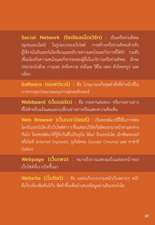 Social Network (โซเชียลเน็ตเวิร์ก) : เป็นเครือข่ายสังคม
(ชุมชนออนไลน์) ในรูปแบบของเว็บไซต์ การสร้างเครือข่ายสังคมส�ำหรับ
ผู้ใช้งานในอินเทอร์เน็ตเขียนและอธิบายความสนใจและกิจการที่ได้ท�ำ รวมถึง
เชื่อมโยงกับความสนใจและกิจกรรมของผู้อื่นในบริการเครือข่ายสังคม มักจะ
ประกอบไปด้วย การแชต ส่งข้อความ ส่งอีเมล วิดีโอ เพลง อัปโหลดรูป และ
บล็อก
Software (ซอฟต์แวร์) : คือ โปรแกรมหรือชุดค�ำสั่งที่ท�ำหน้าที่ใน
การควบคุมประมวลผลอุปกรณ์คอมพิวเตอร์
Webboard (เว็บบอร์ด) : คือ กระดานสนทนา หรือกระดานข่าว
ที่ใช่ส�ำหรับแจ้งและแลกเปลี่ยนข่าวสารหรือแสดงความคิดเห็น
Web Browser (เว็บเบราว์เซอร์) : เป็นซอฟต์แวร์ที่ใช้ในการท่อง
โลกอินเทอร์เน็ตเข้าเว็บไซต์ต่างๆซึ่งแต่ละบริษัทก็ผลิตออกมาหน้าตาแตกต่าง
กันไป โดยซอฟต์แวร์ที่รู้จักกันดีในปัจจุบัน ได้แก่ อินเทอร์เน็ต เอ็กซ์พลอเรอร์
หรือไออี (Internet Explorer), กูเกิลโครม (Google Chrome) และ ซาฟารี
(Safari)
Webpage (เว็บเพจ) : หมายถึงการแสดงผลในแต่ละหน้าของ
เว็บไซต์ที่เราเปิดขึ้นมา
Website (เว็บไซต์) : คือ แหล่งเก็บรวบรวมหน้าเว็บหลายๆ หน้า
ที่เกี่ยวข้องสัมพันธ์กัน จัดท�ำขึ้นเพื่อน�ำเสนอข้อมูลผ่านอินเทอร์เน็ต
87
 