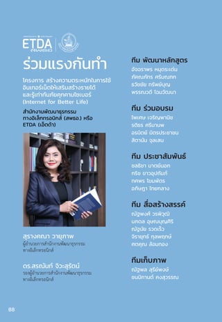 ร่วมแรงกันท�ำ
สุรางคณา วายุภาพ
ผู้อ�ำนวยการส�ำนักงานพัฒนาธุรกรรม
ทางอิเล็กทรอนิกส์
ดร.สรณันท์ จิวะสุรัตน์
รองผู้อ�ำนวยการส�ำนักงานพัฒนาธุรกรรม
ทางอิเล็กทรอนิกส์
ส�ำนักงานพัฒนาธุรกรรม
ทางอิเล็กทรอนิกส์ (สพธอ.) หรือ
ETDA (เอ็ตด้า)
โครงการ สร้างความตระหนักในการใช้
อินเทอร์เน็ตให้เสริมสร้างรายได้
และรู้เท่าทันภัยคุกคามไซเบอร์
(Internet for Better Life)
ทีม พัฒนาหลักสูตร
อัจฉราพร หมุดระเด่น
ภัคณภัทร ศรีมณฑก
ธวัชชัย ทรัพย์บุญ
พรรณวดี โฉมวัฒนา
ทีม ร่วมอบรม
ไพเศษ เจริญพานิช
รติธร ศรีมานพ
อรนิตย์ มิตรประชาชน
สิตานัน จุลเสน
ทีม ประชาสัมพันธ์
ชลธิชา มาตย์นอก
กริช ขาวอุปถัมภ์
ทศพร โขมพัตร
อภิษฎา ไทยกลาง
ทีม สื่อสร้างสรรค์
ณัฐพงศ์ วรพิวุฒิ
นภดล อุษณบุญศิริ
ณัฐนัย รวดเร็ว
จิรายุทธ์ กุลพฤกษ์
ศตคุณ ล้อมทอง
ทีมเก็บภาพ
ณัฐพล สุรีย์พงษ์
ชนนิกานต์ คงสุวรรณ
88
 