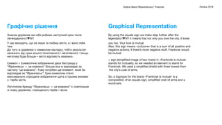 Бренд Івано-Франківська / Учасник Липень 2018
By using the equals sign we make step further after the
legendary I♥NY it means that not only you love the city, it loves
you too. Your love is mutual.
Also, this sign means «outcome» that is a sum of all positive and
negative actions. If there’s more negative stuﬀ, Frankivsk would
be mutual.
= sign (simpliﬁed image of two rivers) in «Frankivsk is mutual»
stands for mutuality, so we needed an element to stand for
Frankivsk. We used a simpliﬁed shield with three towers from
 the city’s coat of arms.
So, a logotype for the brand «Frankivsk is mutual» is a
composition of an equals sign, simpliﬁed coat of arms and a
wordmark.
Graphical Representation
Знаком дорівнює ми ніби робимо наступний крок після
легендарного I♥NY.
У нас виходить, що не лише ти любиш місто, а і воно тебе
теж.
До того ж дорівнює є символом наслідку, тобто результат
залежить від суми всього позитивного і негативного. І якщо
негативу буде більше – місто відповість взаємно.
Символ = (символічне зображення двох бистриць) у
“Франківськ — це взаємно” більше все ж відповідає за
частину “це взаємно”. Тому потрібен ще елемент, який би
відповідав за “Франківськ”. Цим символом стало
максимально спрощене зображення щита з трьома вежами
з  герба міста.
Логотипом бренду “Франківськ — це взаємно” є композиція
зі знаку дорівнює, спрощеного герба і гасла.
Графічне рішення
 