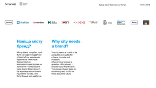 Бренд Івано-Франківська / Вступ Липень 2018
Місту бренд потрібен, щоб
бути конкурентноздатним
у боротьбі за мешканців,
туристів та інвесторів.
Бренд повинен
відповідати цим групам на
запитання «Чому обрати
саме Івано-Франківськ?»
Ця відповідь мусить мати
під собою основу, але
бути більше про майбутнє.
The city needs a brand to be
competitive in battle for
citizens, tourists and
investors.

A brand must answer a
question «Why should I
choose Ivano-Frankivsk?».

The answer should base on
something real, but to be
more about the future.
Навіщо місту
бренд?
Why city needs
a brand?
 