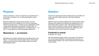 Бренд Івано-Франківська / Учасник Липень 2018
This list isn’t full and each of this initiative has its own allies and
rivals, but what’s really important is that these initiatives
happened.
Maybe Frankivsk somehow diﬀerent than other Ukrainian cities
because such projects and initiatives are possible only in the
environment that is ready for them. We suppose that this is a
thing in which Frankivsk is unique. There’s a great amount of
cities which would kill those initiatives with indiﬀerence. But
Frankivsk is the city which lets you to succeed.
Frankivsk is mutual
(Frankivsk. It’s mutual)
We used Frankivsk without «Ivano» on purpose. The name our
city is very long and diﬃcult to remember and pronounce, so
people always simplify it. By using a shorter name we become
more informal.
Solution
Список неповний і у кожної з ініціатив є свої симпатики та
антипатики, але факт того, що вони реалізовані є дуже
важливим.
Можливо Франківськ дозрів трохи швидше, ніж інші
українські міста. Бо є розуміння того, що такі ініціативи і
проекти можливі лише у готовому до них середовищі. Саме
у цьому Івано-Франківськ унікальний. Є безліч міст, які
задавили б ініціативність байдужістю. Але Франківськ — це
місто, у якому вдається. Воно відповідає взаємністю.
Франківськ — це взаємно
Для бренду ми свідомо використали саме Франківськ, без
“Івано-”. У нашого міста дуже складна назва, тому люди її
завжди самі скорочують. Скоротивши назву ми стаємо
менш формальними.
Рішення
 