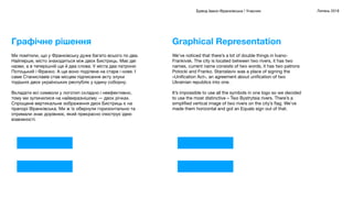 = =
Бренд Івано-Франківська / Учасник Липень 2018
We’ve noticed that there’s a lot of double things in Ivano-
Frankivsk. The city is located between two rivers, it has two
names, current name consists of two words, it has two patrons
Potocki and Franko. Stanislaviv was a place of signing the
«Uniﬁcation Act», an agreement about uniﬁcation of two
Ukrainian republics into one.

It’s impossible to use all the symbols in one logo so we decided
to use the most distinctive – Two Bystrytsia rivers. There’s a
simpliﬁed vertical image of two rivers on the city’s ﬂag. We’ve
made them horizontal and got an Equals sign out of that.

Graphical Representation
Ми помітили, що у Франківську дуже багато всього по два.
Найперше, місто знаходиться між двох Бистриць. Має дві
назви, а в теперішній ще й два слова. У міста два патрони:
Потоцький і Франко. А ще воно поділене на старе і нове. І
саме Станиславів став місцем підписання акту злуки
тодішніх двох українських республік у єдину соборну.
Вкладати всі символи у логотип складно і неефективно,
тому ми зупинилися на найвиразнішому — двох річках.
Спрощене вертикальне зображення двох Бистриць є на
прапорі Франківська. Ми ж їх обернули горизонтально та
отримали знак дорівнює, який прекрасно ілюструє ідею
взаємності.
Графічне рішення
 