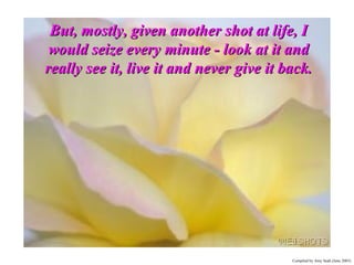 But, mostly, given another shot at life, I would seize every minute - look at it and really see it, live it and never give it back. 