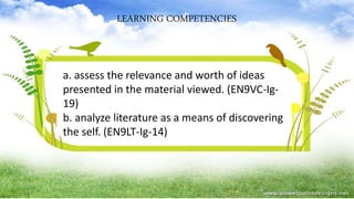 LEARNING COMPETENCIES
a. assess the relevance and worth of ideas
presented in the material viewed. (EN9VC-Ig-
19)
b. analyze literature as a means of discovering
the self. (EN9LT-Ig-14)
 