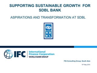 SUPPORTING SUSTAINABLE GROWTH FOR
SDBL BANK
ASPIRATIONS AND TRANSFORMATION AT SDBL
FIG Consulting Group, South Asia
15th May 2015
 