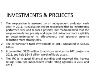 INVESTMENTS & PROJECTS
1. The corporation is assessed by an independent evaluator each
year. In 2011, its evaluation report recognized that its investments
performed well and reduced poverty, but recommended that the
corporation define poverty and expected outcomes more explicitly
to better-understand its effectiveness and approach poverty
reduction more strategically.
2. The corporation's total investments in 2011 amounted to $18.66
billion.
3. It committed $820 million to advisory services for 642 projects in
2011, and held $24.5 billion worth of liquid assets.
4. The IFC is in good financial standing and received the highest
ratings from two independent credit rating agencies in 2010 and
2011.
10
 