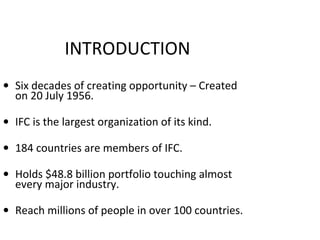 INTRODUCTION
• Six decades of creating opportunity – Created
on 20 July 1956.
• IFC is the largest organization of its kind.
• 184 countries are members of IFC.
• Holds $48.8 billion portfolio touching almost
every major industry.
• Reach millions of people in over 100 countries.
2
 