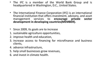 • The IFC is a member of the World Bank Group and is
headquartered in Washington, D.C., United States.
• The International Finance Corporation (IFC) is an international
financial institution that offers investment, advisory, and asset
management services to encourage private sector
development in developing countries(MEMBER).
• Since 2009, Its goals are to increase
1. sustainable agriculture opportunities,
2. improve health and education,
3. increase access to financing for microfinance and business
clients,
4. advance infrastructure,
5. help small businesses grow revenues,
6. and invest in climate health.
3
 