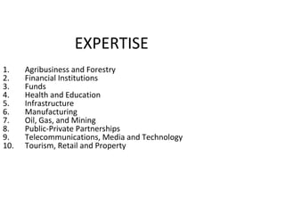 EXPERTISE
1. Agribusiness and Forestry
2. Financial Institutions
3. Funds
4. Health and Education
5. Infrastructure
6. Manufacturing
7. Oil, Gas, and Mining
8. Public-Private Partnerships
9. Telecommunications, Media and Technology
10. Tourism, Retail and Property
5
 