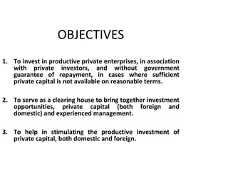 OBJECTIVES
1. To invest in productive private enterprises, in association
with private investors, and without government
guarantee of repayment, in cases where sufficient
private capital is not available on reasonable terms.
2. To serve as a clearing house to bring together investment
opportunities, private capital (both foreign and
domestic) and experienced management.
3. To help in stimulating the productive investment of
private capital, both domestic and foreign.
6
 