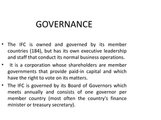 GOVERNANCE
• The IFC is owned and governed by its member
countries (184), but has its own executive leadership
and staff that conduct its normal business operations.
• It is a corporation whose shareholders are member
governments that provide paid-in capital and which
have the right to vote on its matters.
• The IFC is governed by its Board of Governors which
meets annually and consists of one governor per
member country (most often the country's finance
minister or treasury secretary).
7
 