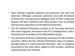• Each member typically appoints one governor and also one
alternate. Although corporate authority rests with the Board
of Governors, the governors delegate most of their corporate
powers and their authority over daily matters such as lending
and business operations to the Board of Directors.
• The IFC's Board of Directors consists of 25 executive directors
who meet regularly and work at the IFC's headquarters, and is
chaired by the President of the World Bank Group.
• The executive directors collectively represent all 184 member
countries. When the IFC's Board of Directors votes on matters
brought before it, each executive director's vote is weighted
according to the total share capital of the member countries
represented by that director.
8
 