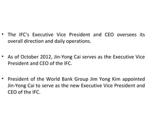 • The IFC's Executive Vice President and CEO oversees its
overall direction and daily operations.
• As of October 2012, Jin-Yong Cai serves as the Executive Vice
President and CEO of the IFC.
• President of the World Bank Group Jim Yong Kim appointed
Jin-Yong Cai to serve as the new Executive Vice President and
CEO of the IFC.
9
 