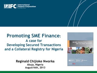 Promoting SME Finance:
A case for
Developing Secured Transactions
and a Collateral Registry for Nigeria
Reginald Chijioke Nworka
Abuja, Nigeria
August16th, 2013
 