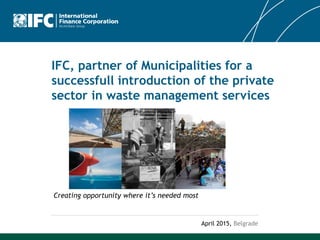IFC, partner of Municipalities for a
successfull introduction of the private
sector in waste management services
April 2015, Belgrade
Creating opportunity where it’s needed most
 