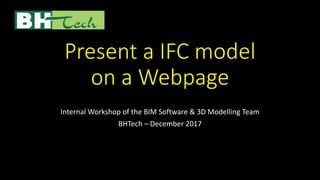 Present a IFC model
on a Webpage
Internal Workshop of the BIM Software & 3D Modelling Team
BHTech – December 2017
 