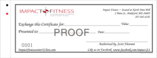 PRPROOFOOF
Ref. No: G 720701429
Exchange this Certificate for:
Presented to: Date:
Value:
Impact Fitness ~ located at North Dam Mill
2 Main St., Biddeford, ME 04005
207-602-6242
Authorized by, Scott Fleurant
Impactfitnesscenter@live.com Like us on Facebook www.facebook.com/impact.fc1
0001
 
