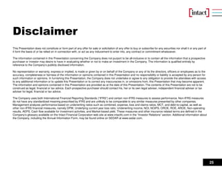 25
Disclaimer
This Presentation does not constitute or form part of any offer for sale or solicitation of any offer to buy or subscribe for any securities nor shall it or any part of
it form the basis of or be relied on in connection with, or act as any inducement to enter into, any contract or commitment whatsoever.
The information contained in this Presentation concerning the Company does not purport to be all-inclusive or to contain all the information that a prospective
purchaser or investor may desire to have in evaluating whether or not to make an investment in the Company. The information is qualified entirely by
reference to the Company’s publicly disclosed information.
No representation or warranty, express or implied, is made or given by or on behalf of the Company or any of its the directors, officers or employees as to the
accuracy, completeness or fairness of the information or opinions contained in this Presentation and no responsibility or liability is accepted by any person for
such information or opinions. In furnishing this Presentation, the Company does not undertake or agree to any obligation to provide the attendees with access
to any additional information or to update this Presentation or to correct any inaccuracies in, or omissions from, this Presentation that may become apparent.
The information and opinions contained in this Presentation are provided as at the date of this Presentation. The contents of this Presentation are not to be
construed as legal, financial or tax advice. Each prospective purchaser should contact his, her or its own legal adviser, independent financial adviser or tax
adviser for legal, financial or tax advice.
The Company uses both International Financial Reporting Standards (“IFRS”) and certain non-IFRS measures to assess performance. Non-IFRS measures
do not have any standardized meaning prescribed by IFRS and are unlikely to be comparable to any similar measures presented by other companies.
Management analyzes performance based on underwriting ratios such as combined, expense, loss and claims ratios, MCT, and debt-to-capital, as well as
other non-IFRS financial measures, namely DPW, Underlying current year loss ratio, Underwriting income, NOI, NOIPS, OROE, ROE, AROE, Non-operating
results, AEPS, Cash flow available for investment activities, and Market-based yield. These measures and other insurance related terms are defined in the
Company’s glossary available on the Intact Financial Corporation web site at www.intactfc.com in the “Investor Relations” section. Additional information about
the Company, including the Annual Information Form, may be found online on SEDAR at www.sedar.com.
 
