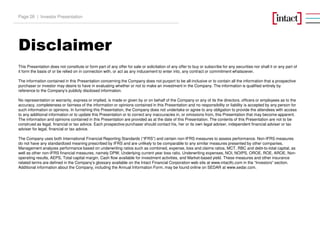 Disclaimer
Investor PresentationPage 26 |
This Presentation does not constitute or form part of any offer for sale or solicitation of any offer to buy or subscribe for any securities nor shall it or any part of
it form the basis of or be relied on in connection with, or act as any inducement to enter into, any contract or commitment whatsoever.
The information contained in this Presentation concerning the Company does not purport to be all-inclusive or to contain all the information that a prospective
purchaser or investor may desire to have in evaluating whether or not to make an investment in the Company. The information is qualified entirely by
reference to the Company’s publicly disclosed information.
No representation or warranty, express or implied, is made or given by or on behalf of the Company or any of its the directors, officers or employees as to the
accuracy, completeness or fairness of the information or opinions contained in this Presentation and no responsibility or liability is accepted by any person for
such information or opinions. In furnishing this Presentation, the Company does not undertake or agree to any obligation to provide the attendees with access
to any additional information or to update this Presentation or to correct any inaccuracies in, or omissions from, this Presentation that may become apparent.
The information and opinions contained in this Presentation are provided as at the date of this Presentation. The contents of this Presentation are not to be
construed as legal, financial or tax advice. Each prospective purchaser should contact his, her or its own legal adviser, independent financial adviser or tax
adviser for legal, financial or tax advice.
The Company uses both International Financial Reporting Standards (“IFRS”) and certain non-IFRS measures to assess performance. Non-IFRS measures
do not have any standardized meaning prescribed by IFRS and are unlikely to be comparable to any similar measures presented by other companies.
Management analyzes performance based on underwriting ratios such as combined, expense, loss and claims ratios, MCT, RBC and debt-to-total capital, as
well as other non-IFRS financial measures, namely DPW, Underlying current year loss ratio, Underwriting expenses, NOI, NOIPS, OROE, ROE, AROE, Non-
operating results, AEPS, Total capital margin, Cash flow available for investment activities, and Market-based yield. These measures and other insurance
related terms are defined in the Company’s glossary available on the Intact Financial Corporation web site at www.intactfc.com in the “Investors” section.
Additional information about the Company, including the Annual Information Form, may be found online on SEDAR at www.sedar.com.
 