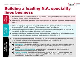 Building a leading N.A. speciality
lines business
Value
Creation
Profitable
Growth
Profitability
Improvement
• The profitability improvement plan for OneBeacon is on track to achieve a low-90s combined ratio within
24-36 months of closing and mid-single digit accretion to NOIPS by the end of 2019.
• The profitability improvement plan comprises:
Underwriting: We have exited Programs and Architects & Engineers, are taking underwriting actions
in select other lines, and are leveraging Intact’s analytics and segmentation expertise across the
portfolio.
Deploy proven claims practices: We are increasing internalization of claims handling and
implementing further indemnity control procedures.
Expense synergies: We have realized synergies of US$4M in Q1-2018. On a run-rate basis, we
estimate that annual synergies are approximately US$20 million at the end of the quarter, and we
expect a total of US$25 million by the end of 2019.
• Actions are in progress to grow the many profitable OneBeacon specialty lines by harnessing existing
broker relationships and the momentum created by the stability of our ownership.
• Additional growth pipelines have been opened with commercial lines underwriting desks on each side of
the border to support customers with businesses in both countries.
• We have started offering OneBeacon's tailored specialty products and services in Canada, beginning with
the launch of tailored products for technology and entertainment risks in late 2017.
• With the addition of the OneBeacon team we have created a leading North American specialty lines insurer
focused on small to medium sized enterprises.
• We expect the acquisition to deliver mid-single digit accretion to net operating income per share by the end
of 2019.
1
2
3
Investor PresentationPage 9 |
 