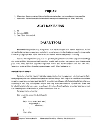 2 Disusun oleh tim Asisten | Laboratorium Teknologi Informasi dan Komunikasi
TUJUAN
1. Mahasiswa dapat memahami dan melakukan pencarian data menggunakan metode searching
2. Mahasiswa dapat memahami perbedaan antara sequential searching dan binary searching
ALAT DAN BAHAN
1. PC
2. Compiler (GCC)
3. Text Editor (Notepad++)
DASAR TEORI
Ketika kita menggunaan array mungkin kita akan melakukan pencarian elemen didalamnya. Hal ini
sering dlakukan dengan menggunakan suatu kunci pencarian dan membandingkan semua elemen yang ada
dalam array yang digunakan. Proses pencarian suatu elemen didalam array disebut searching.
Ada dua macam pencarian yang akan kita gunakan yaitu pencarian sekuential (sequential searching)
dan pencarian biner (binary searching). Perbedaan terletak pada keadaan suatu elemen atau data yang ada
pada suatu array. Pencarian sequential digunakan apabila data dalam keadaan acak atau tidak urut.
Sedangkan pencarian biner digunakan pada data yang sudah dalam keadaan urut.
Pencarian Sekuential
Pencarian sekuential atau sering disebut juga pencarian linier menggunakan prinsip sebagai berkut :
Data yang ada pada suatu array dibandingkan satu persatu dengan data yang dicari. Pencarian ini dlakukan
dengan menggunakan suatu pengulangan dari 1 sampai semua data yang ada. Pada setiap kali pengulangan,
dibandingkan data yang posisinya ke-i dengan data yang dicari atau dimaksud. Apabila sama maka data
tersebut telah ditemukan dan proses pengulangan dihentikan. Sebaliknya kalau sampai pengulangan selesai
dan data yang dicari tidak ditemukan, maka data tersebut tidak ada.
Fungsi pencarian sekuential :
bool sequential_search(int a[], int target) {
int i;
for(i = 0; i <= (sizeof a)-1; i++) {
if(a[i]==target) {
return true;
}
}
return false;
}
 