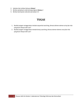 6 Disusun oleh tim Asisten | Laboratorium Teknologi Informasi dan Komunikasi
2. Jalankan dan tuliskan keluaran binary!
3. Berikan penjelasan anda tentang program binary.c !
4. Berikan kesimpulan anda dari percobaan ini!
TUGAS
1. Buatlah progam menggunakan metode sequential searching, dimana elemen-elemen array dan nilai
yang dicari diinput oleh user!
2. Buatlah progam menggunakan metode binary searching, dimana elemen-elemen array dan nilai
yang dicari diinput oleh user!
 
